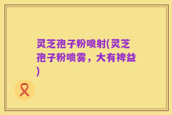 灵芝孢子粉喷射(灵芝孢子粉喷雾，大有裨益)