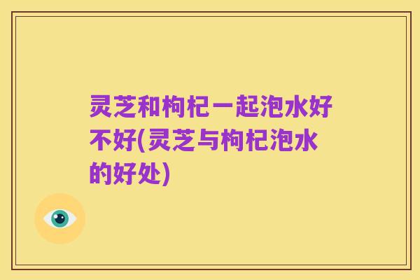 灵芝和枸杞一起泡水好不好(灵芝与枸杞泡水的好处)