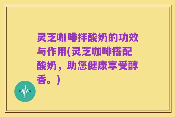灵芝咖啡拌酸奶的功效与作用(灵芝咖啡搭配酸奶,助您健康享受醇香。)