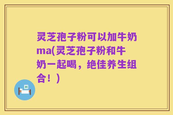 灵芝孢子粉可以加牛奶ma(灵芝孢子粉和牛奶一起喝，绝佳养生组合！)