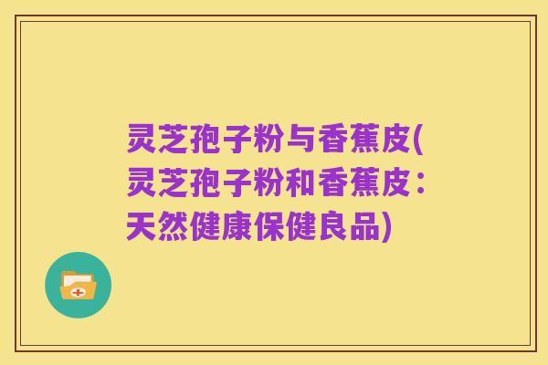 灵芝孢子粉与香蕉皮(灵芝孢子粉和香蕉皮:天然健康保健良品)