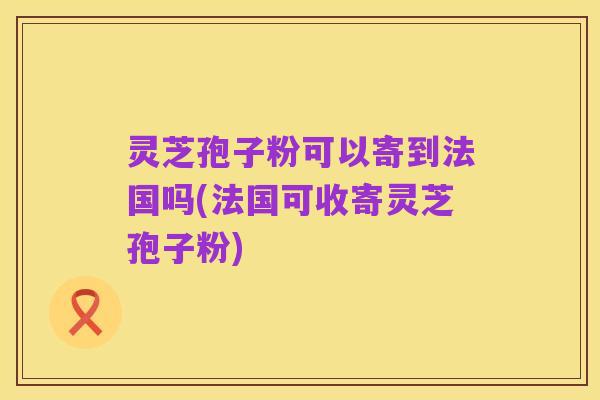 灵芝孢子粉可以寄到法国吗(法国可收寄灵芝孢子粉)