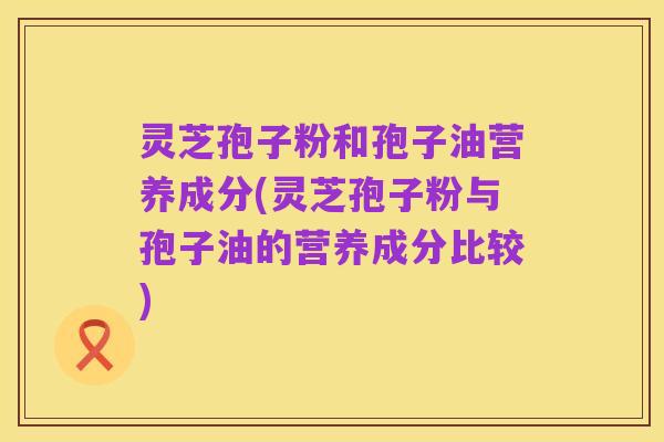 灵芝孢子粉和孢子油营养成分(灵芝孢子粉与孢子油的营养成分比较)