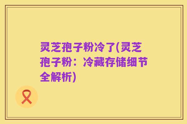 灵芝孢子粉冷了(灵芝孢子粉:冷藏存储细节全解析)