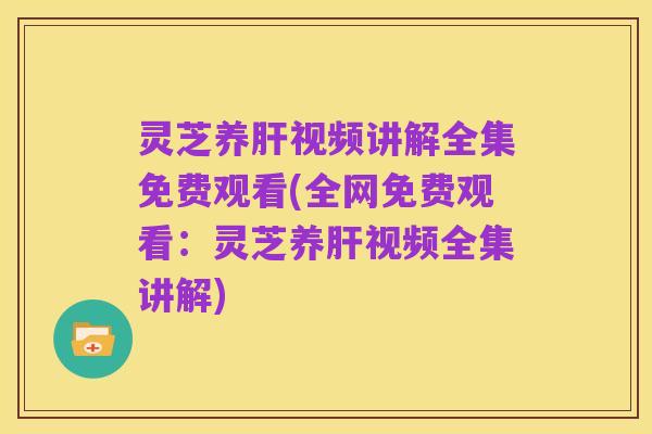 灵芝养肝视频讲解全集免费观看(全网免费观看：灵芝养肝视频全集讲解)