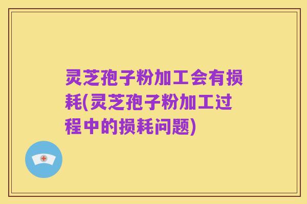 灵芝孢子粉加工会有损耗(灵芝孢子粉加工过程中的损耗问题)