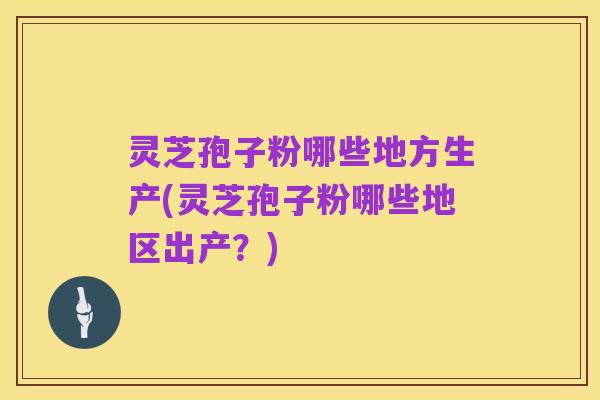 灵芝孢子粉哪些地方生产(灵芝孢子粉哪些地区出产?)