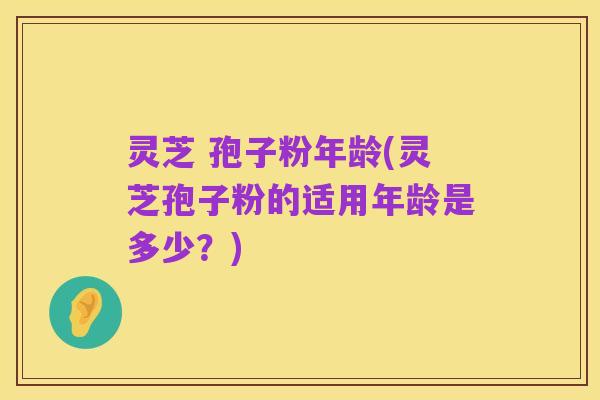 灵芝 孢子粉年龄(灵芝孢子粉的适用年龄是多少？)