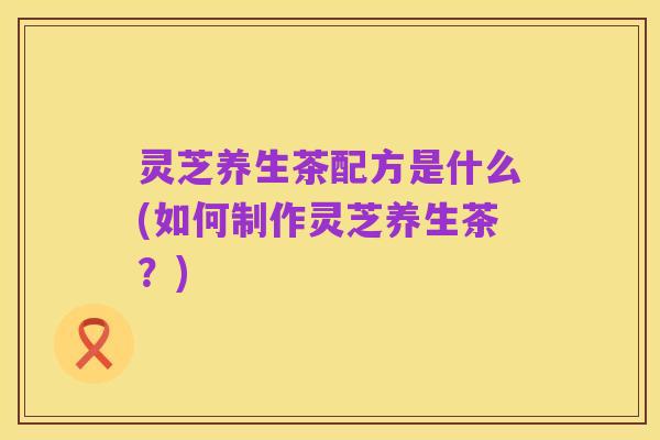 灵芝养生茶配方是什么(如何制作灵芝养生茶?)