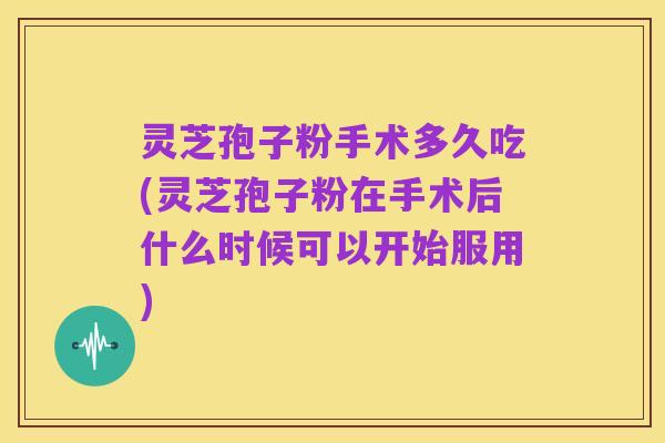 灵芝孢子粉手术多久吃(灵芝孢子粉在手术后什么时候可以开始服用)
