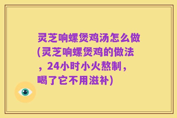 灵芝响螺煲鸡汤怎么做(灵芝响螺煲鸡的做法,24小时小火熬制,喝了它不用滋补)