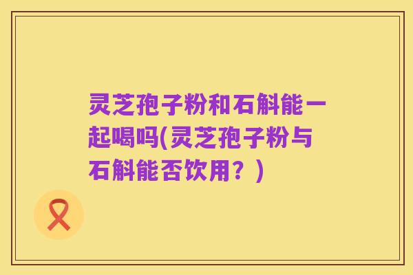 灵芝孢子粉和石斛能一起喝吗(灵芝孢子粉与石斛能否饮用?)