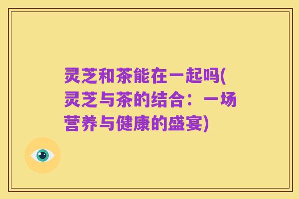 灵芝和茶能在一起吗(灵芝与茶的结合:一场营养与健康的盛宴)