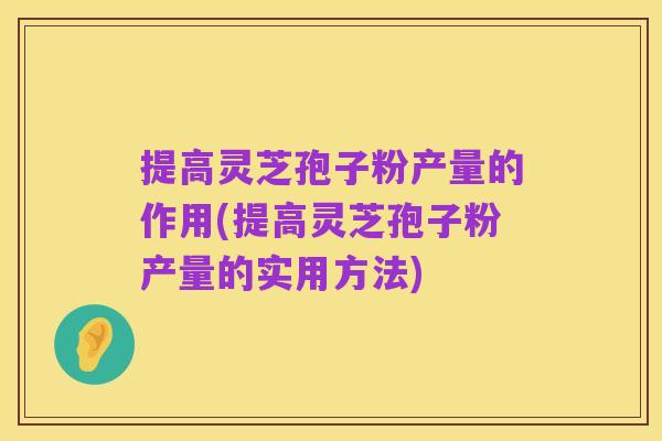 提高灵芝孢子粉产量的作用(提高灵芝孢子粉产量的实用方法)