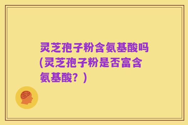 灵芝孢子粉含氨基酸吗(灵芝孢子粉是否富含氨基酸？)