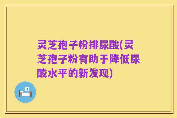 灵芝孢子粉排尿酸(灵芝孢子粉有助于降低尿酸水平的新发现)