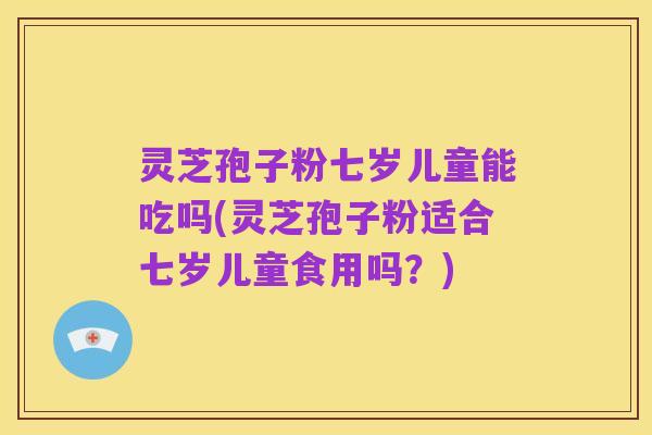 灵芝孢子粉七岁儿童能吃吗(灵芝孢子粉适合七岁儿童食用吗?)