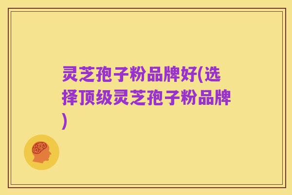 灵芝孢子粉品牌好(选择顶级灵芝孢子粉品牌)