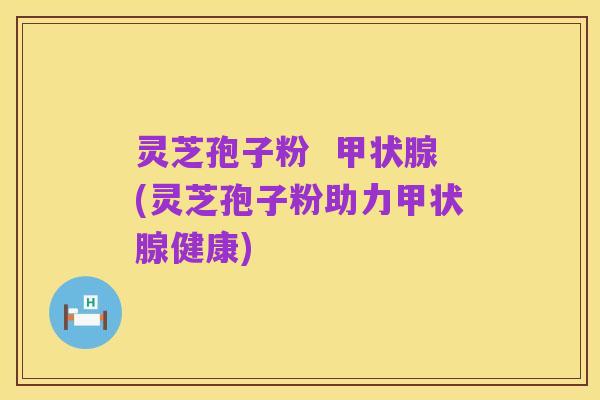 灵芝孢子粉 甲状腺(灵芝孢子粉助力甲状腺健康)