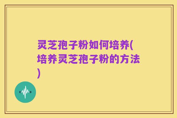 灵芝孢子粉如何培养(培养灵芝孢子粉的方法)