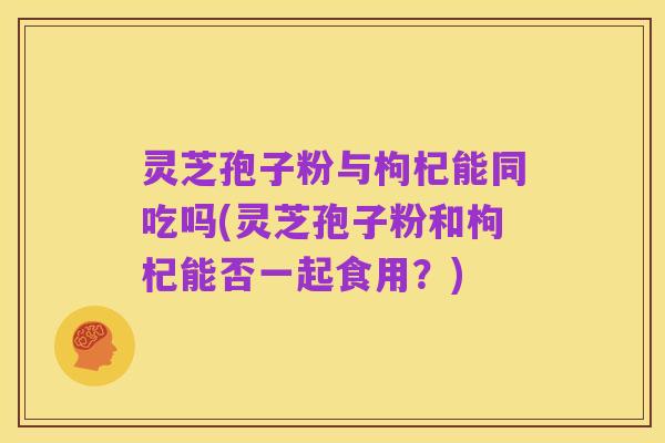 灵芝孢子粉与枸杞能同吃吗(灵芝孢子粉和枸杞能否一起食用?)