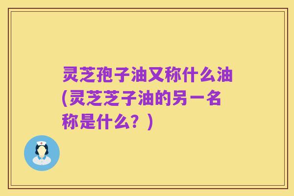 灵芝孢子油又称什么油(灵芝芝子油的另一名称是什么?)