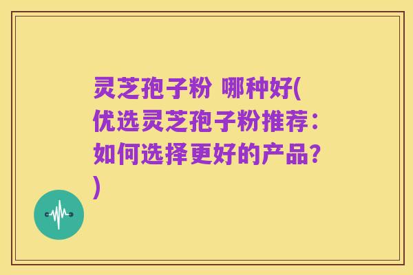灵芝孢子粉 哪种好(优选灵芝孢子粉推荐:如何选择更好的产品?)