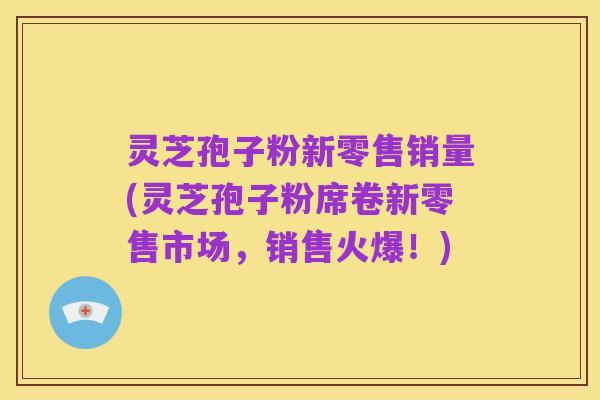 灵芝孢子粉新零售销量(灵芝孢子粉席卷新零售市场，销售火爆！)