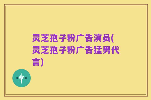 灵芝孢子粉广告演员(灵芝孢子粉广告猛男代言)