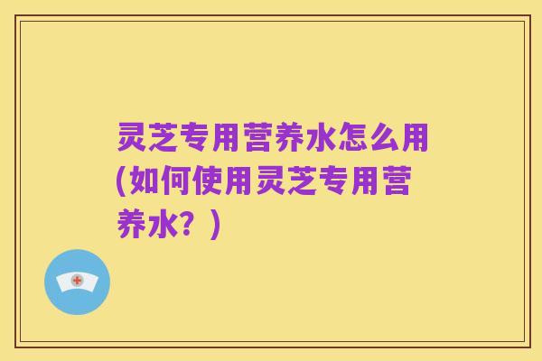 灵芝专用营养水怎么用(如何使用灵芝专用营养水?)