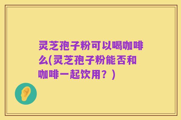 灵芝孢子粉可以喝咖啡么(灵芝孢子粉能否和咖啡一起饮用?)