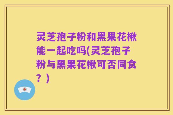 灵芝孢子粉和黑果花楸能一起吃吗(灵芝孢子粉与黑果花楸可否同食？)