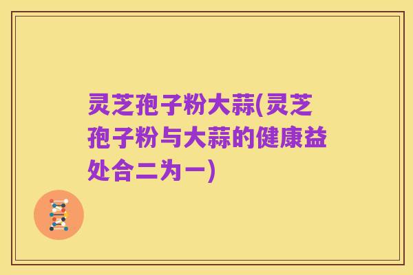 灵芝孢子粉大蒜(灵芝孢子粉与大蒜的健康益处合二为一)
