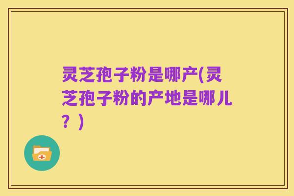 灵芝孢子粉是哪产(灵芝孢子粉的产地是哪儿？)