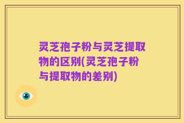 灵芝孢子粉与灵芝提取物的区别(灵芝孢子粉与提取物的差别)