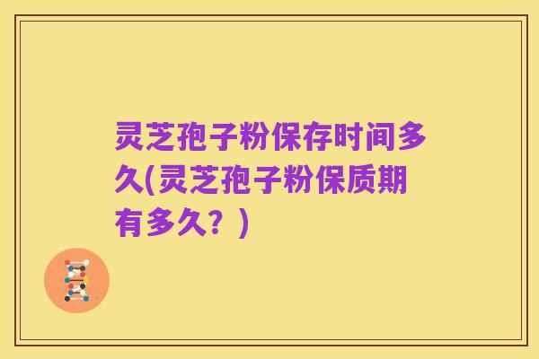 灵芝孢子粉保存时间多久(灵芝孢子粉保质期有多久？)