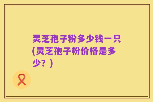 灵芝孢子粉多少钱一只(灵芝孢子粉价格是多少？)