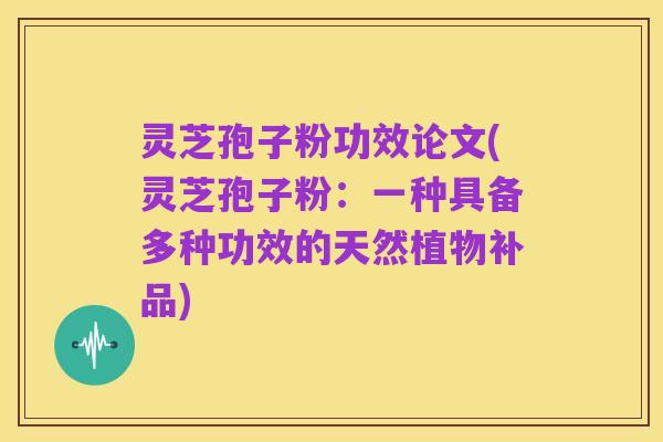 灵芝孢子粉功效论文(灵芝孢子粉:一种具备多种功效的天然植物补品)