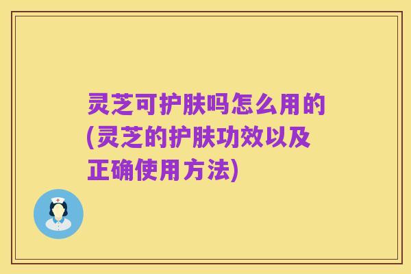 灵芝可护肤吗怎么用的(灵芝的护肤功效以及正确使用方法)