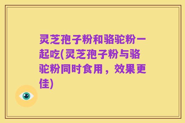 灵芝孢子粉和骆驼粉一起吃(灵芝孢子粉与骆驼粉同时食用,效果更佳)