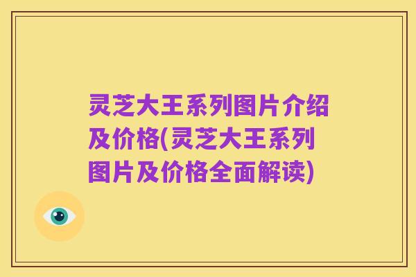 灵芝大王系列图片介绍及价格(灵芝大王系列图片及价格全面解读)