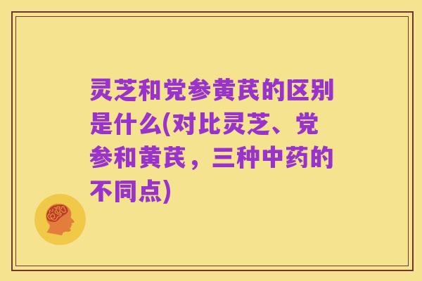 灵芝和党参黄芪的区别是什么(对比灵芝、党参和黄芪,三种中药的不同点)