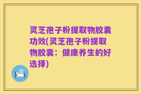 灵芝孢子粉提取物胶囊功效(灵芝孢子粉提取物胶囊:健康养生的好选择)