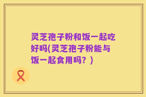 灵芝孢子粉和饭一起吃好吗(灵芝孢子粉能与饭一起食用吗？)