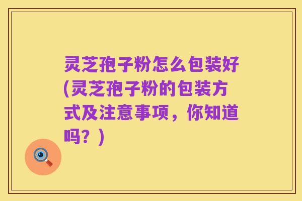 灵芝孢子粉怎么包装好(灵芝孢子粉的包装方式及注意事项,你知道吗?)