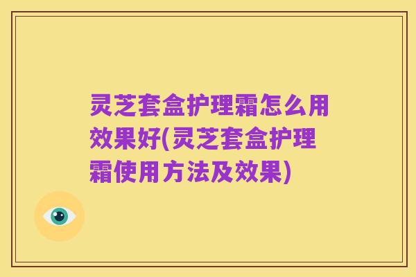 灵芝套盒护理霜怎么用效果好(灵芝套盒护理霜使用方法及效果)