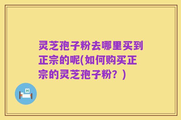 灵芝孢子粉去哪里买到正宗的呢(如何购买正宗的灵芝孢子粉?)