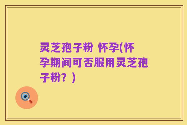 灵芝孢子粉 怀孕(怀孕期间可否服用灵芝孢子粉？)