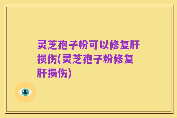 灵芝孢子粉可以修复肝损伤(灵芝孢子粉修复肝损伤)