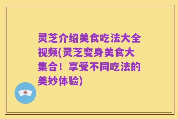 灵芝介绍美食吃法大全视频(灵芝变身美食大集合!享受不同吃法的美妙体验)